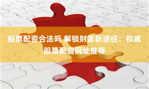 股票配资合法吗 解锁财富新途径：权威股票配资网址推荐