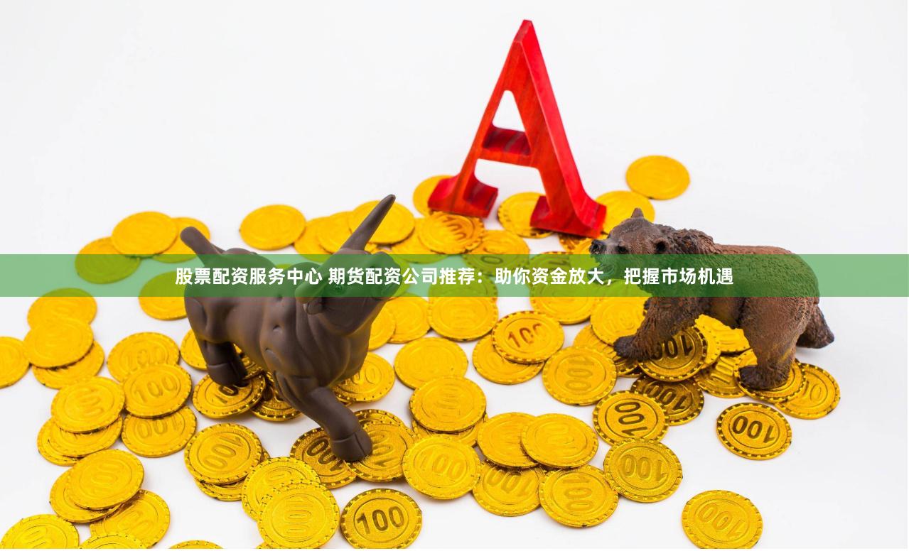 股票配资服务中心 期货配资公司推荐：助你资金放大，把握市场机遇