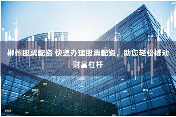 郴州股票配资 快速办理股票配资，助您轻松撬动财富杠杆