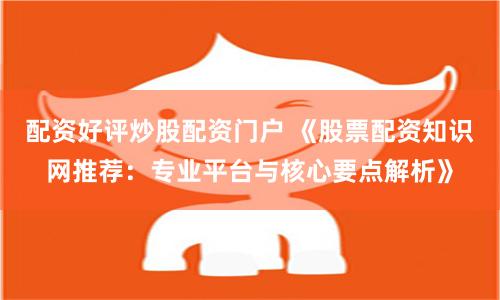 配资好评炒股配资门户 《股票配资知识网推荐：专业平台与核心要点解析》